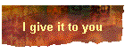 I give it to you